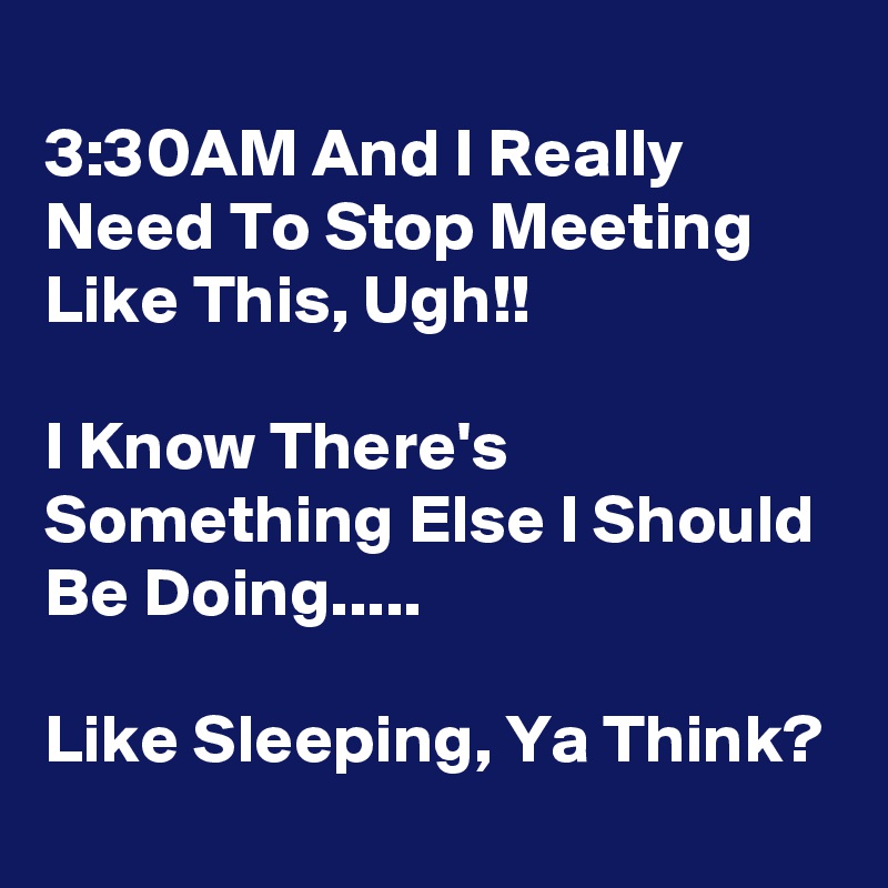 
3:30AM And I Really Need To Stop Meeting Like This, Ugh!!

I Know There's Something Else I Should Be Doing.....

Like Sleeping, Ya Think?