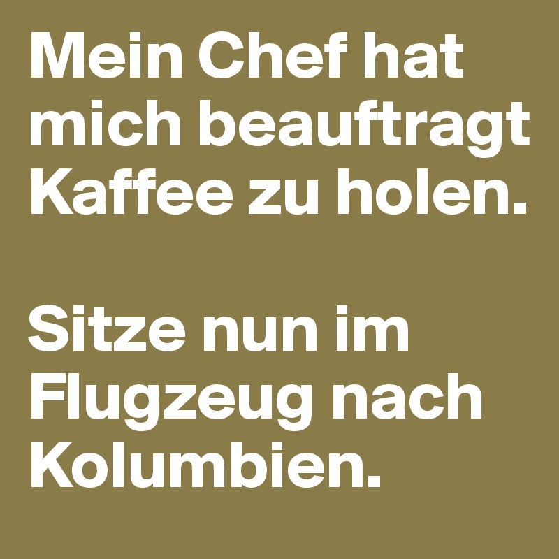 Mein Chef hat mich beauftragt Kaffee zu holen. 

Sitze nun im Flugzeug nach Kolumbien.