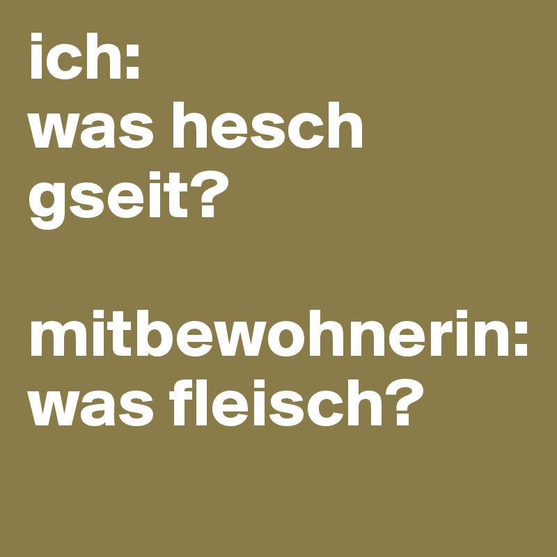 ich: 
was hesch gseit?

mitbewohnerin: 
was fleisch?
