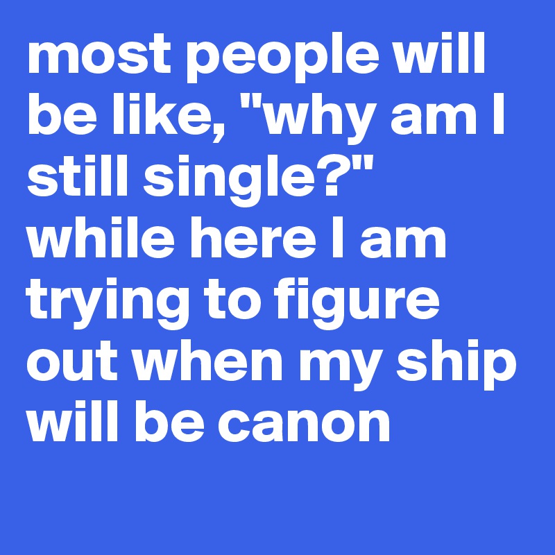 most people will be like, "why am I still single?" while here I am trying to figure out when my ship will be canon 
