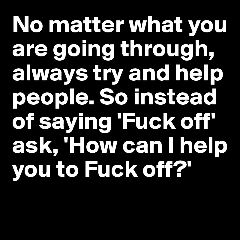 No matter what you are going through, always try and help people. So instead of saying 'Fuck off'
ask, 'How can I help you to Fuck off?' 
