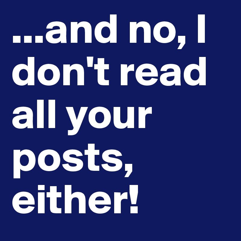 ...and no, I don't read all your posts, either!