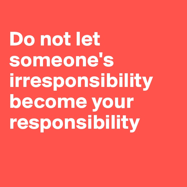 
Do not let someone's irresponsibility become your responsibility

