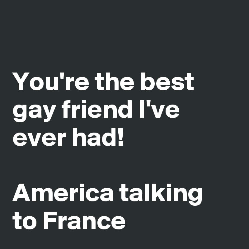

You're the best gay friend I've ever had!

America talking to France