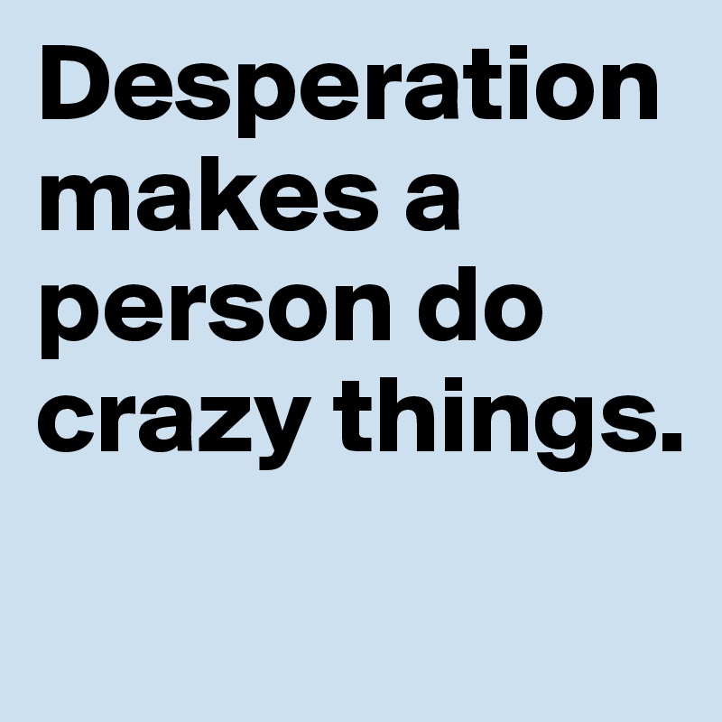 Desperation makes a person do crazy things.
