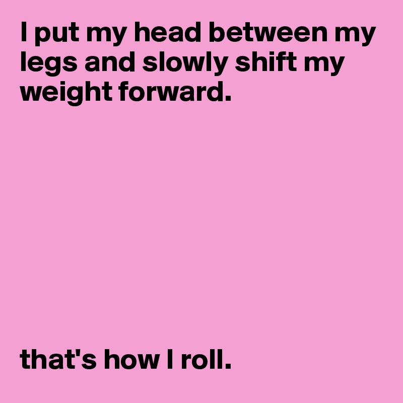 I put my head between my legs and slowly shift my weight forward.








that's how I roll.