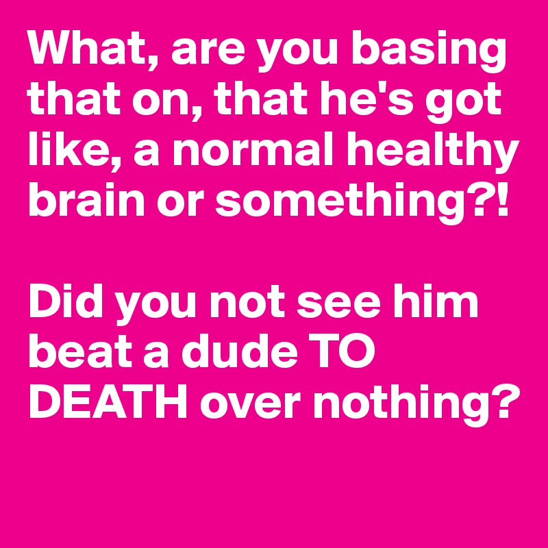 What, are you basing that on, that he's got like, a normal healthy brain or something?! 

Did you not see him beat a dude TO DEATH over nothing?