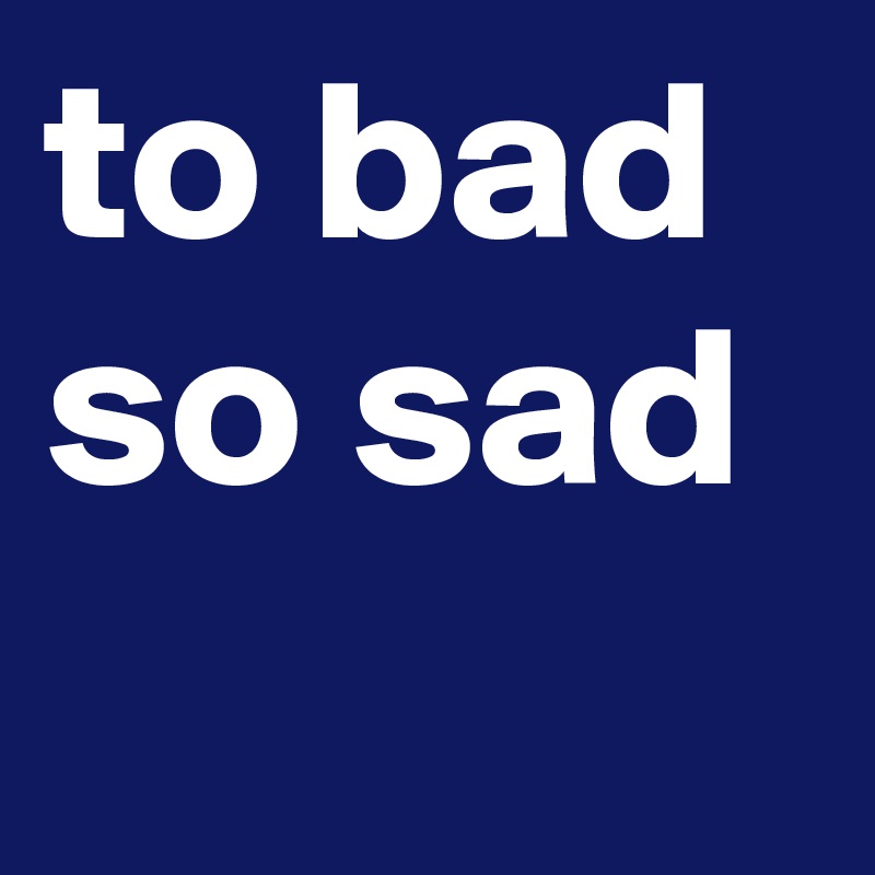 to bad so sad