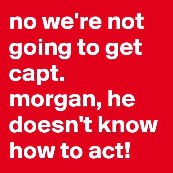 no we're not going to get capt. morgan, he doesn't know how to act!