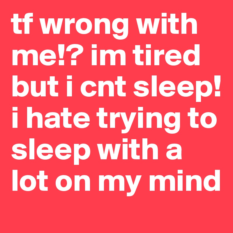 tf wrong with me!? im tired but i cnt sleep! i hate trying to sleep with a lot on my mind 