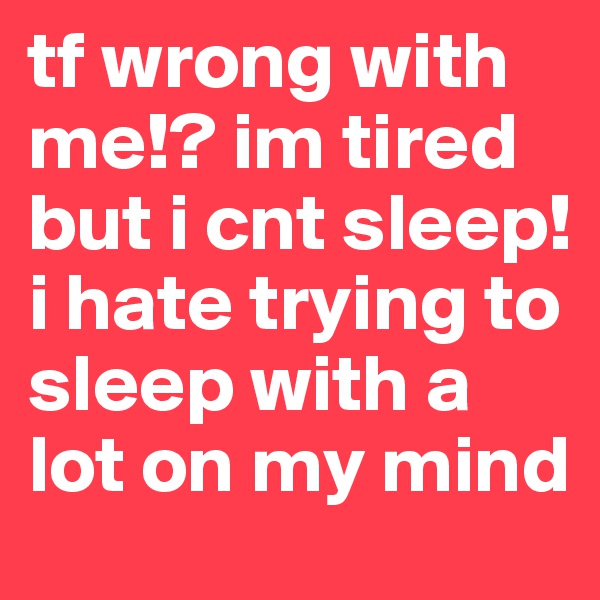 tf wrong with me!? im tired but i cnt sleep! i hate trying to sleep with a lot on my mind 