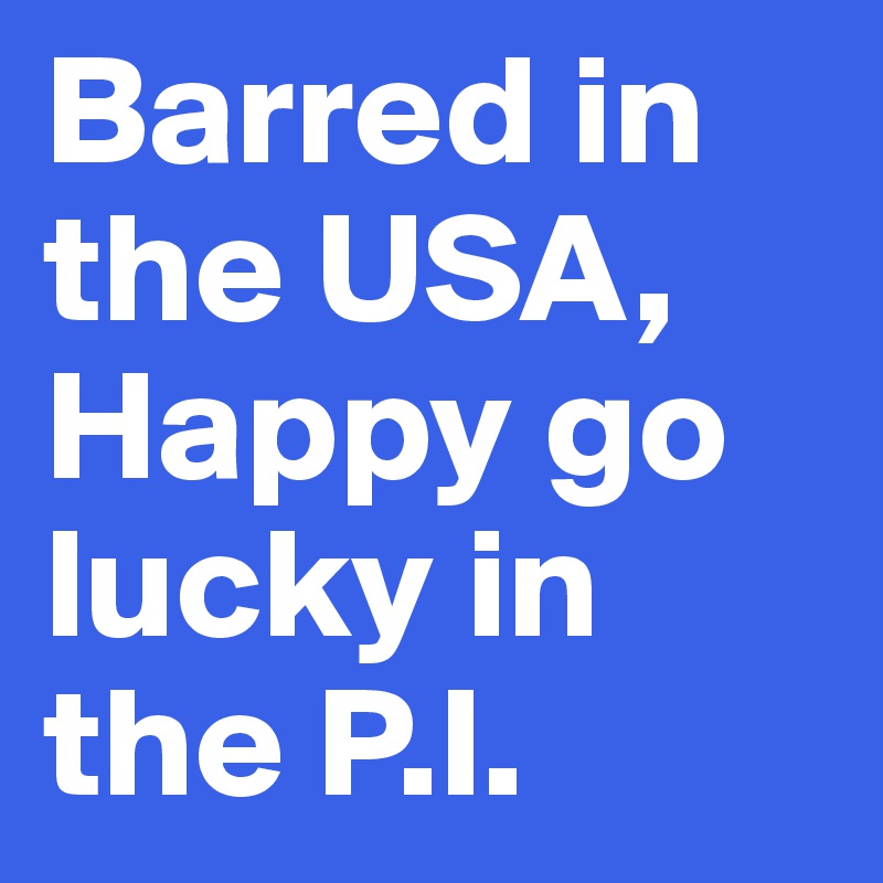 Barred in the USA, Happy go lucky in the P.I.