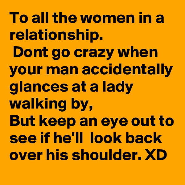 To all the women in a relationship.
 Dont go crazy when your man accidentally glances at a lady walking by, 
But keep an eye out to see if he'll  look back over his shoulder. XD