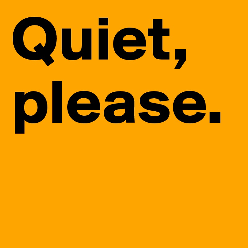 Quiet,
please.