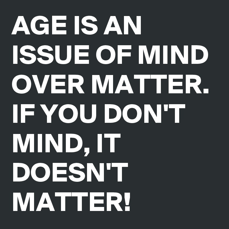 AGE IS AN ISSUE OF MIND OVER MATTER. IF YOU DON'T MIND, IT DOESN'T MATTER! 