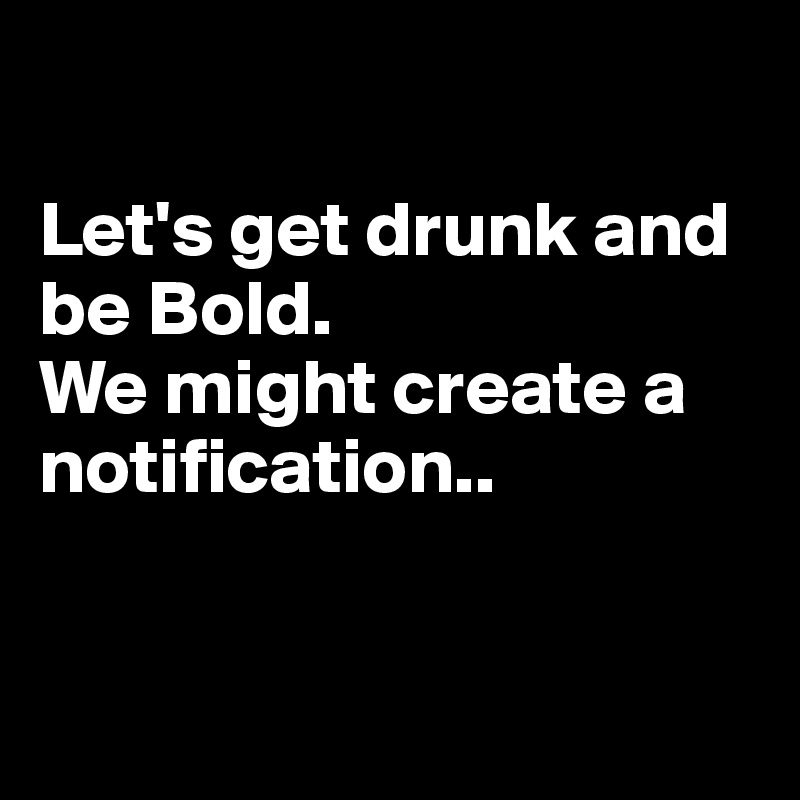 

Let's get drunk and be Bold. 
We might create a notification..


