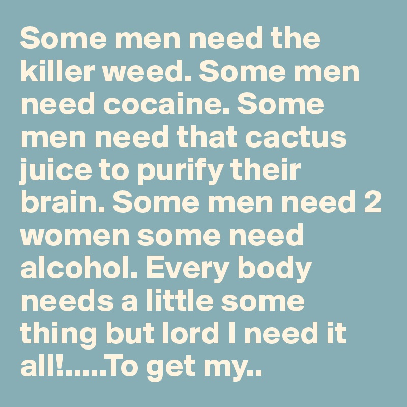 Some men need the killer weed. Some men need cocaine. Some men need that cactus juice to purify their brain. Some men need 2 women some need alcohol. Every body needs a little some thing but lord I need it all!.....To get my..