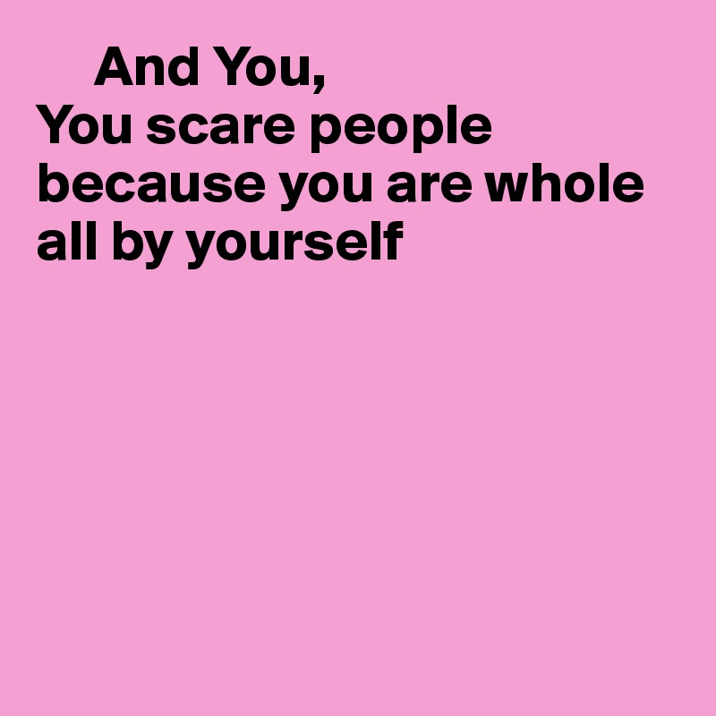      And You,
You scare people
because you are whole all by yourself






