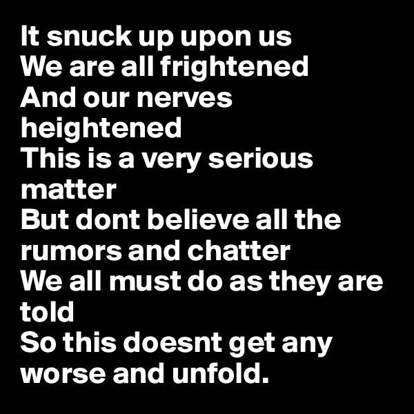 It snuck up upon us
We are all frightened
And our nerves heightened
This is a very serious matter
But dont believe all the rumors and chatter
We all must do as they are told
So this doesnt get any worse and unfold.