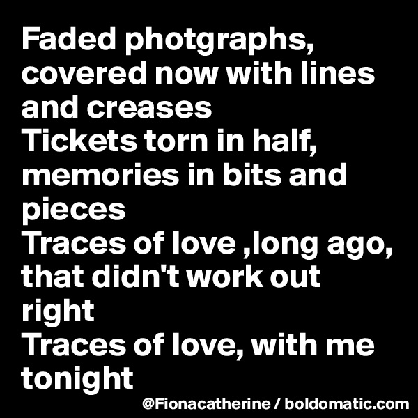 Faded photgraphs, covered now with lines and creases
Tickets torn in half, memories in bits and pieces
Traces of love ,long ago, that didn't work out right
Traces of love, with me tonight