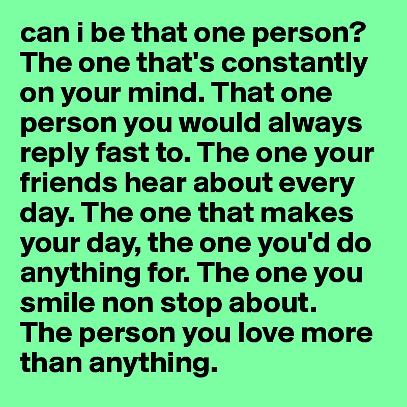 can i be that one person?
The one that's constantly on your mind. That one person you would always reply fast to. The one your friends hear about every day. The one that makes your day, the one you'd do anything for. The one you smile non stop about. 
The person you love more than anything. 