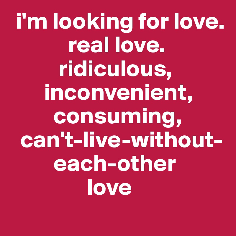 i'm looking for love. real love. ridiculous, inconvenient