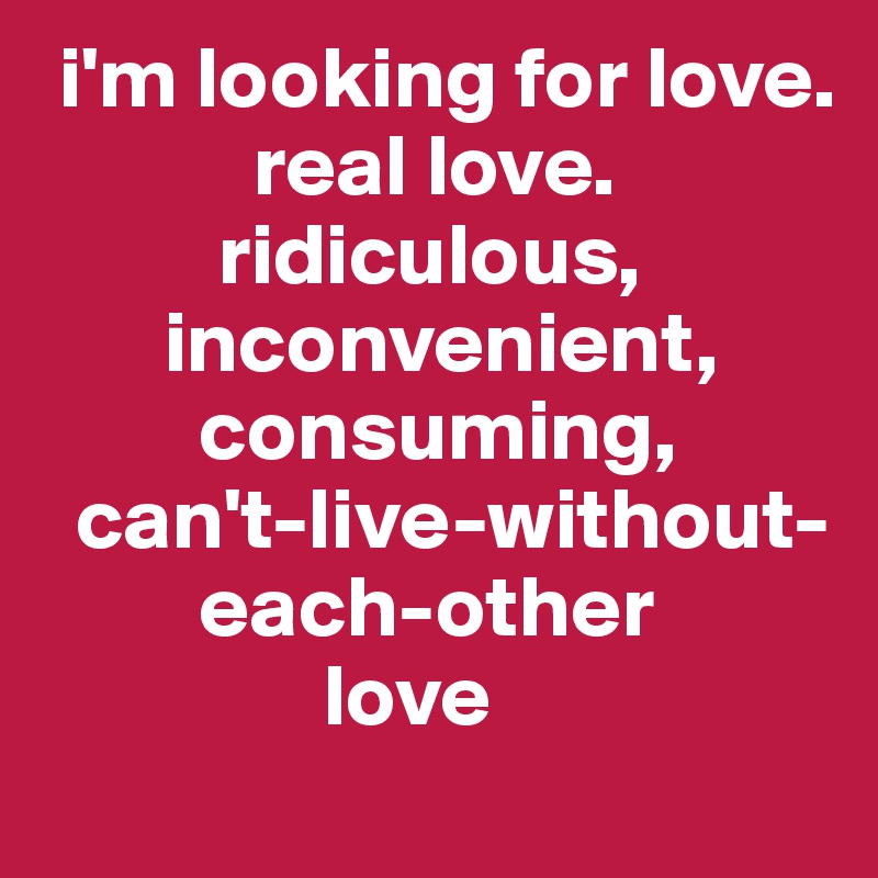  i'm looking for love.
            real love.
          ridiculous,
       inconvenient,
         consuming,
  can't-live-without-
         each-other
                love