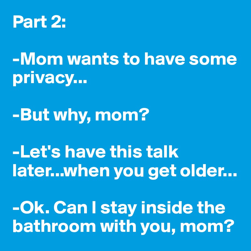 Part 2:

-Mom wants to have some privacy...

-But why, mom?

-Let's have this talk later...when you get older...

-Ok. Can I stay inside the bathroom with you, mom?