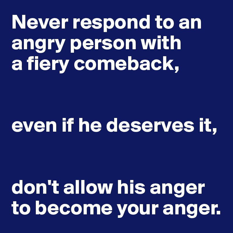 Never respond to an angry person with 
a fiery comeback, 


even if he deserves it,


don't allow his anger to become your anger.