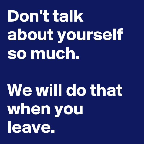 Don't talk about yourself so much.

We will do that when you leave.