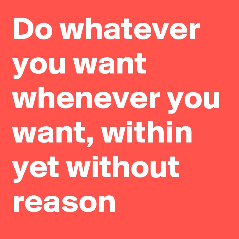 Do whatever you want whenever you want, within yet without reason
