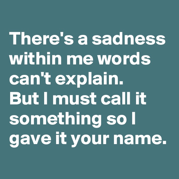 
There's a sadness within me words can't explain.
But I must call it something so I gave it your name.