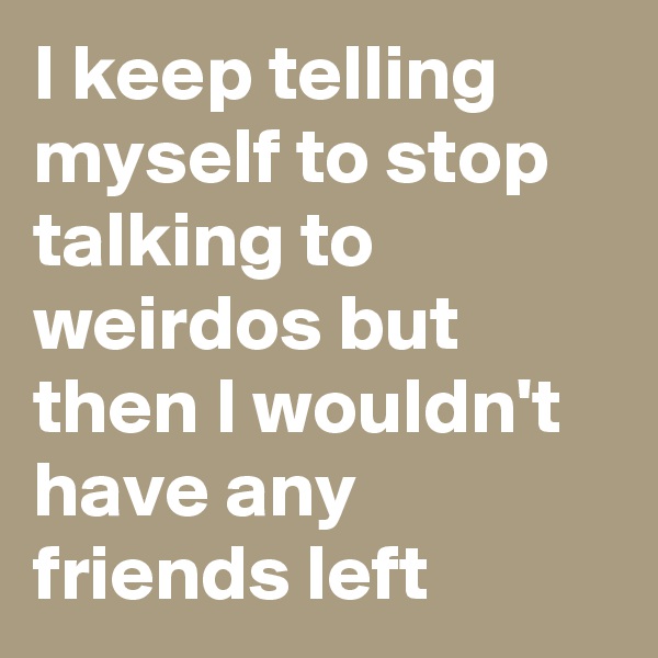 I keep telling myself to stop talking to weirdos but then I wouldn't have any friends left