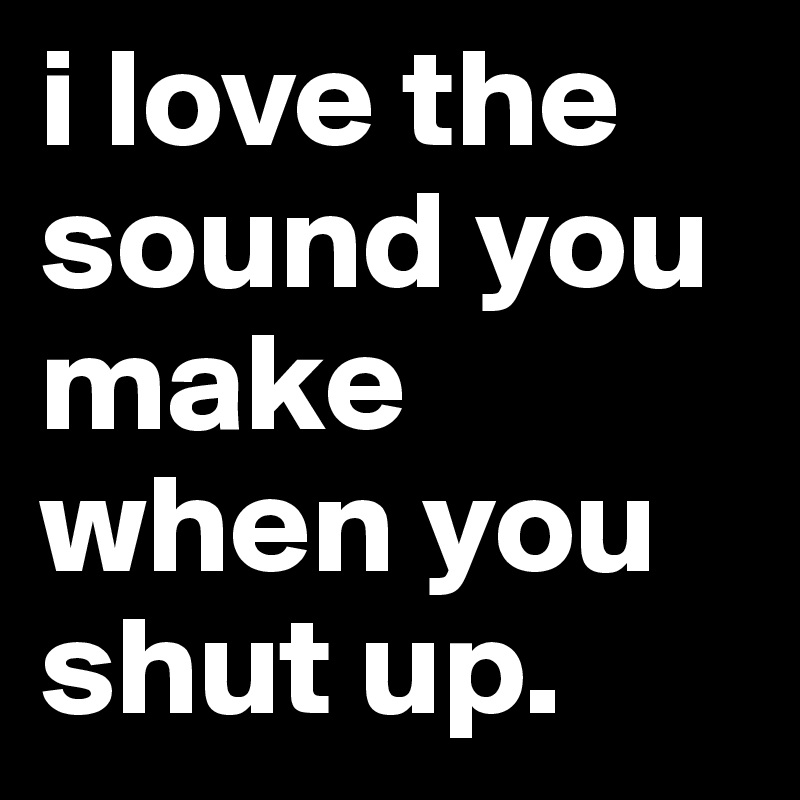 i love the sound you make when you shut up.