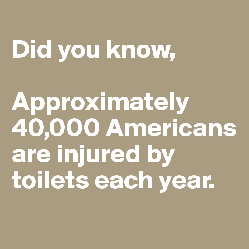 
Did you know,

Approximately 40,000 Americans are injured by toilets each year.
