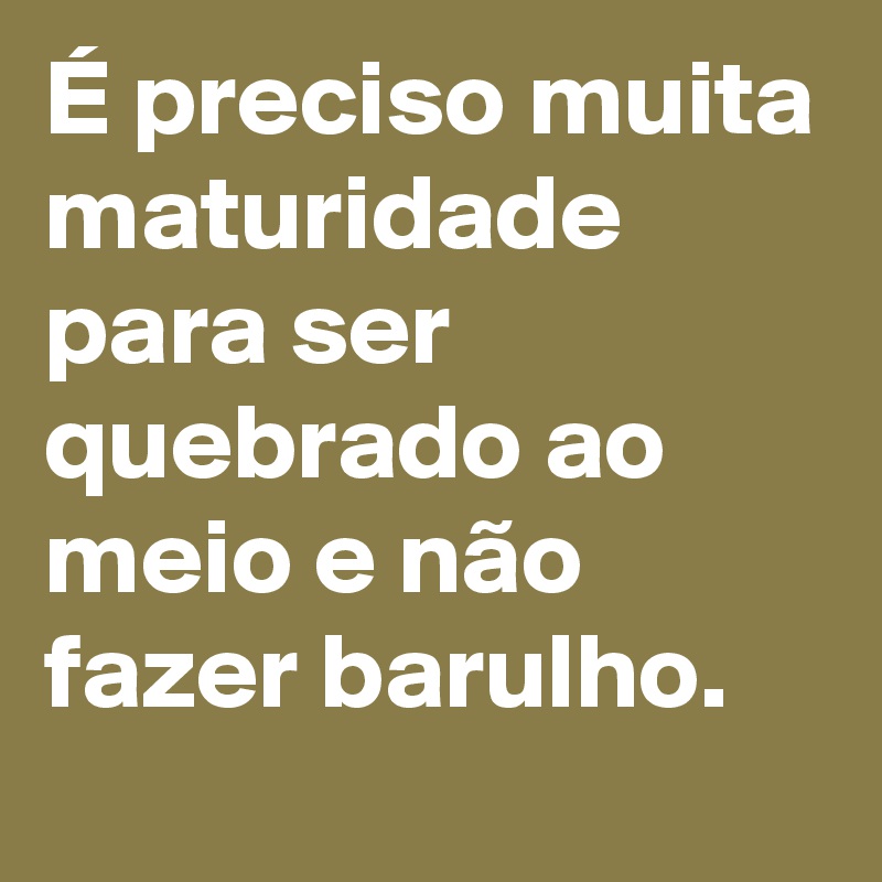 É preciso muita maturidade para ser quebrado ao meio e não fazer barulho. 