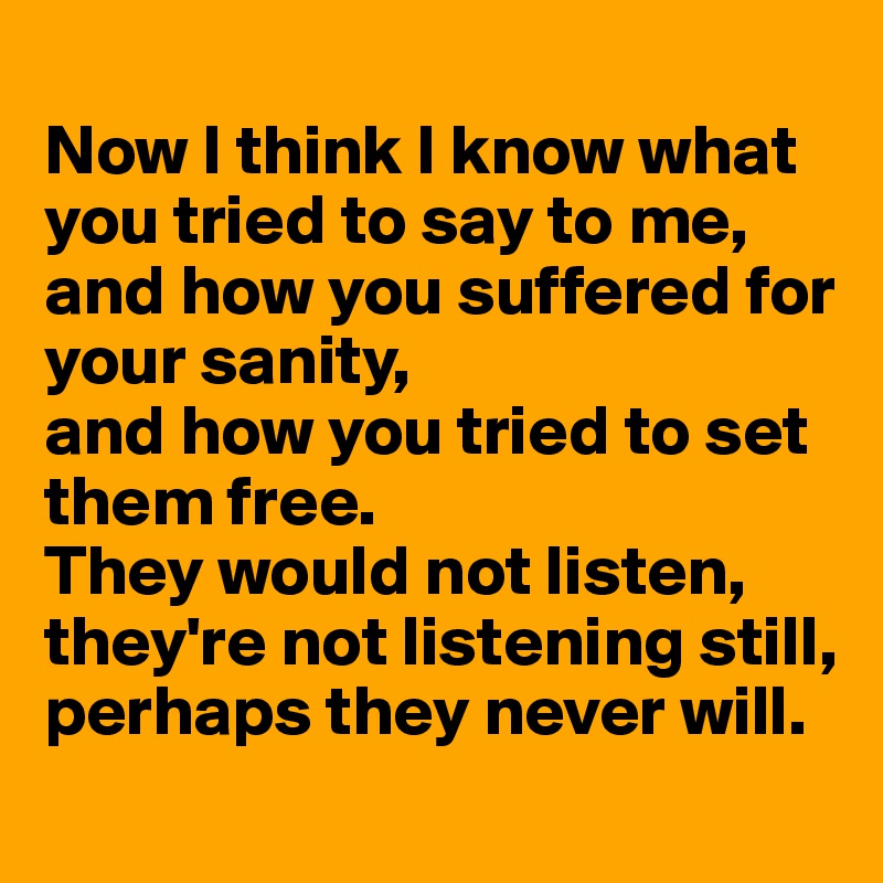 
Now I think I know what you tried to say to me,
and how you suffered for your sanity, 
and how you tried to set them free.
They would not listen,
they're not listening still,
perhaps they never will.
