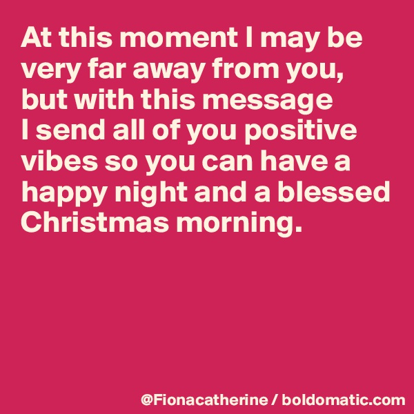 At this moment I may be very far away from you, but with this message 
I send all of you positive vibes so you can have a
happy night and a blessed
Christmas morning.




