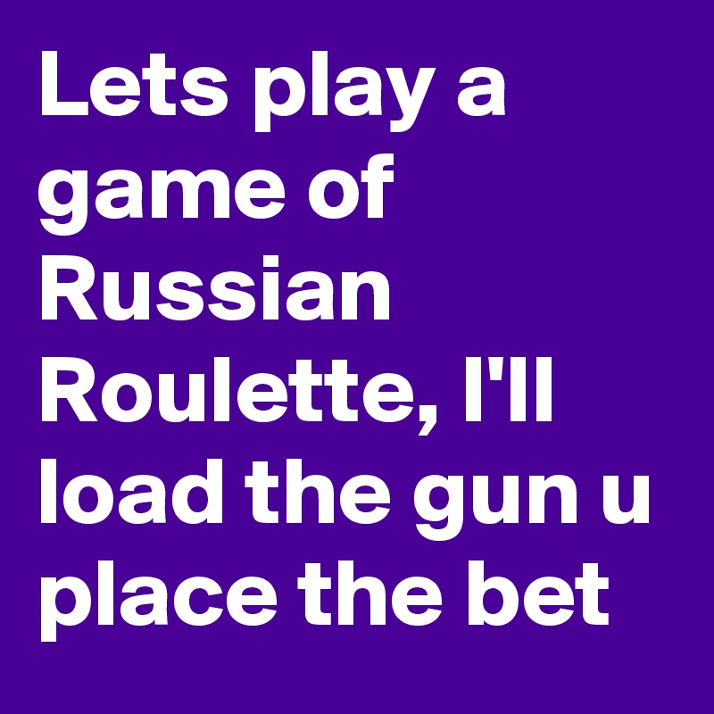 Lets play a game of Russian Roulette, I'll load the gun u place the bet