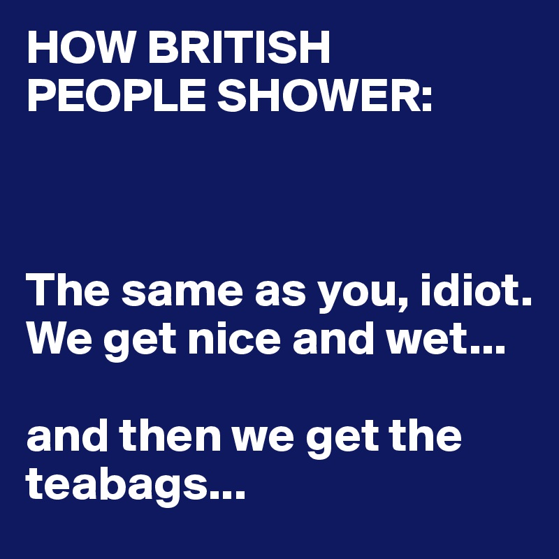HOW BRITISH
PEOPLE SHOWER:



The same as you, idiot.
We get nice and wet...

and then we get the teabags...