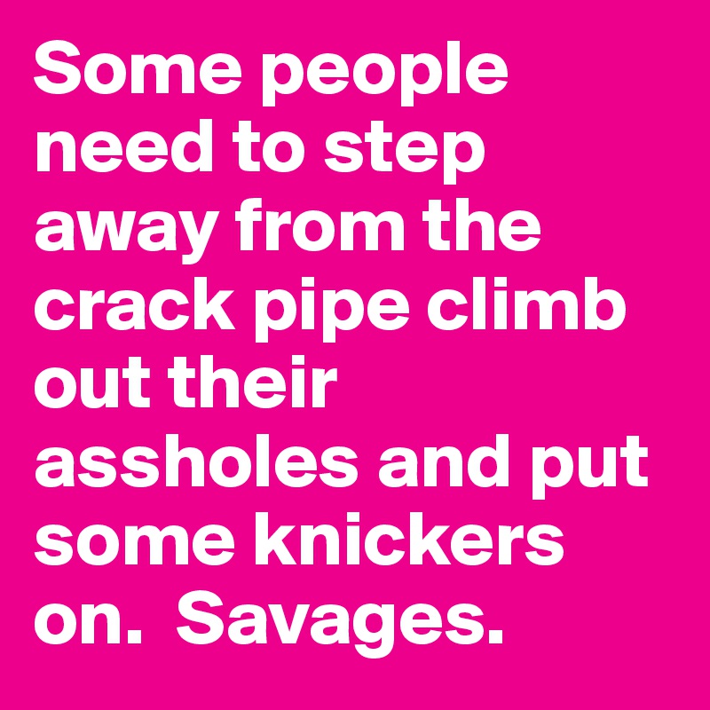 Some people need to step away from the crack pipe climb out their assholes and put some knickers on.  Savages.