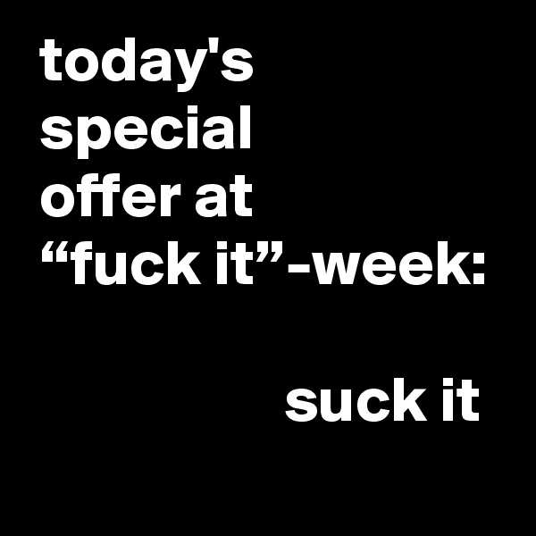  today's
 special
 offer at
 “fuck it”-week:

                    suck it