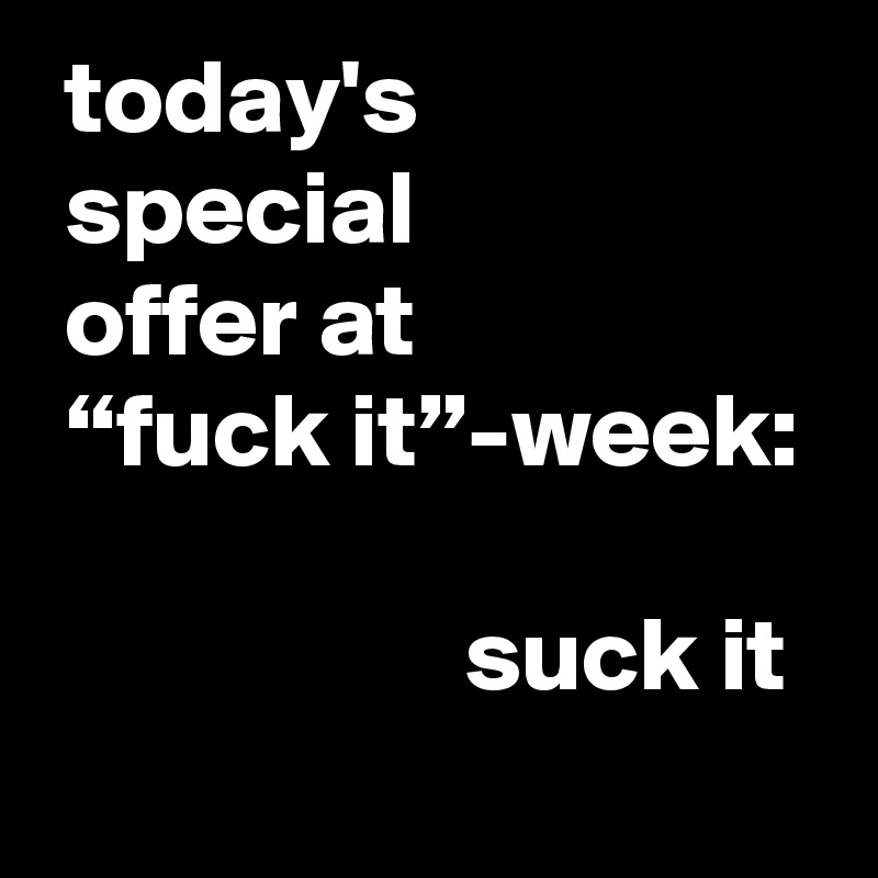  today's
 special
 offer at
 “fuck it”-week:

                    suck it