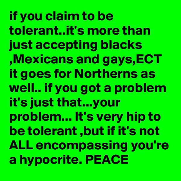 if you claim to be tolerant..it's more than just accepting blacks ,Mexicans and gays,ECT it goes for Northerns as well.. if you got a problem it's just that...your problem... It's very hip to be tolerant ,but if it's not ALL encompassing you're a hypocrite. PEACE