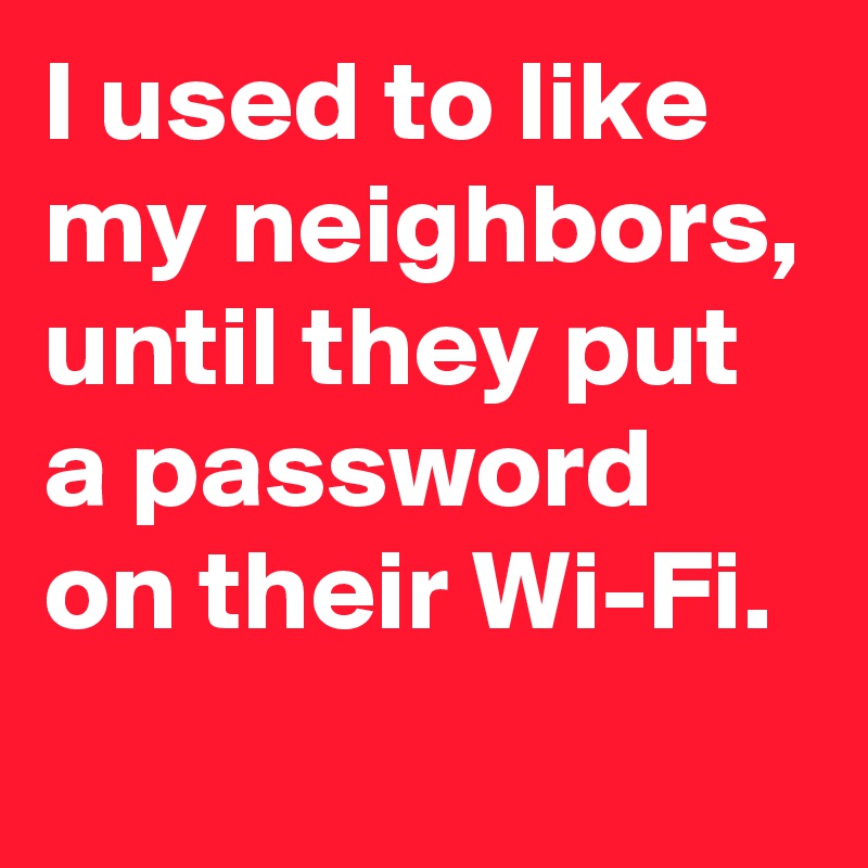 I used to like my neighbors, until they put a password on their Wi-Fi. 
