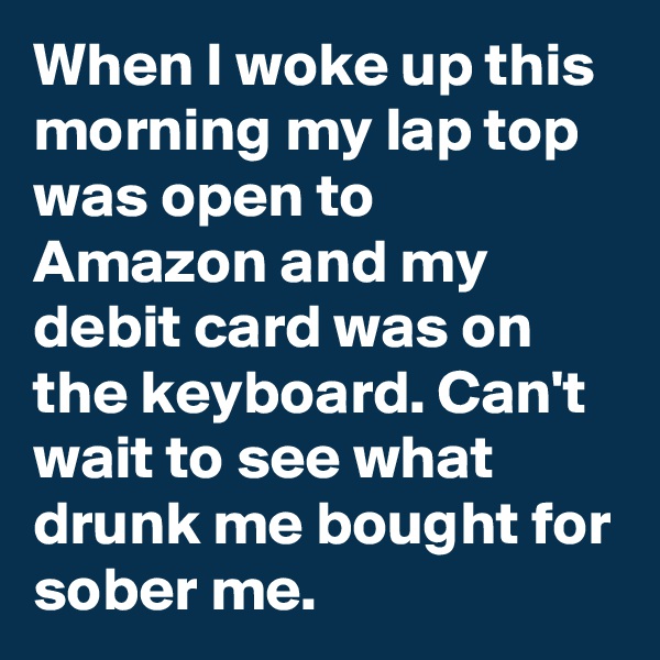 When I woke up this morning my lap top was open to Amazon and my debit card was on the keyboard. Can't wait to see what drunk me bought for sober me.