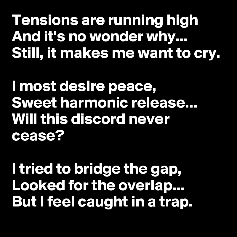Tensions are running high
And it's no wonder why...
Still, it makes me want to cry.

I most desire peace,
Sweet harmonic release...
Will this discord never cease?

I tried to bridge the gap,
Looked for the overlap...
But I feel caught in a trap.