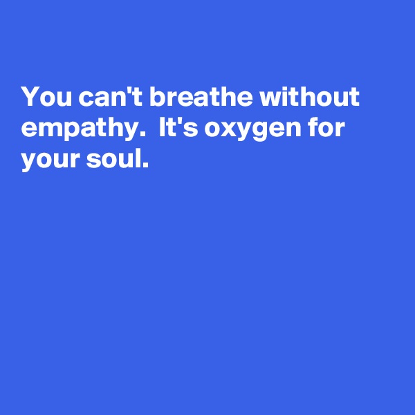 

You can't breathe without empathy.  It's oxygen for 
your soul.







