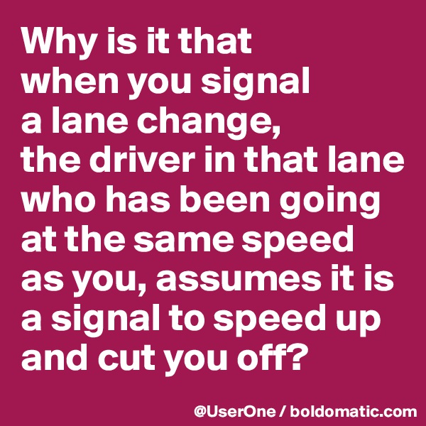 Why is it that
when you signal
a lane change,
the driver in that lane who has been going at the same speed as you, assumes it is a signal to speed up and cut you off?