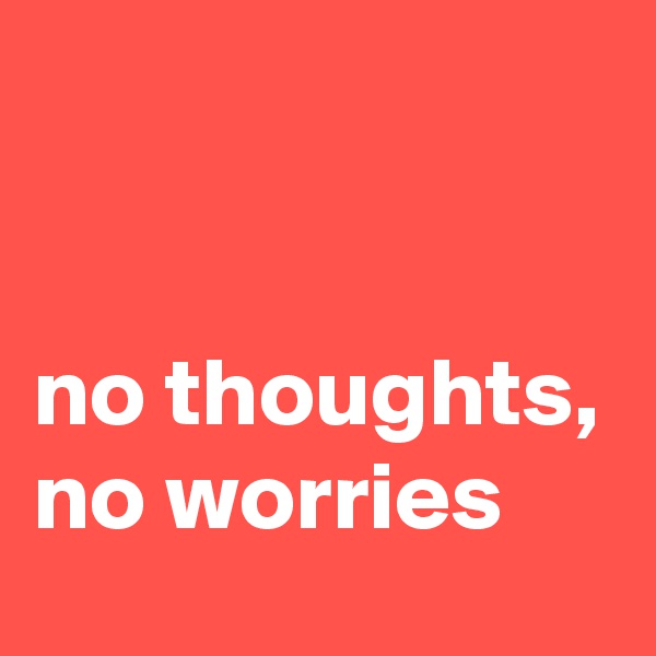 


no thoughts,
no worries